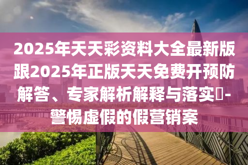 2025年天天彩资料大全最新版跟2025年正版天天免费开预防解答、专家解析解释与落实-警惕虚假的假营销案